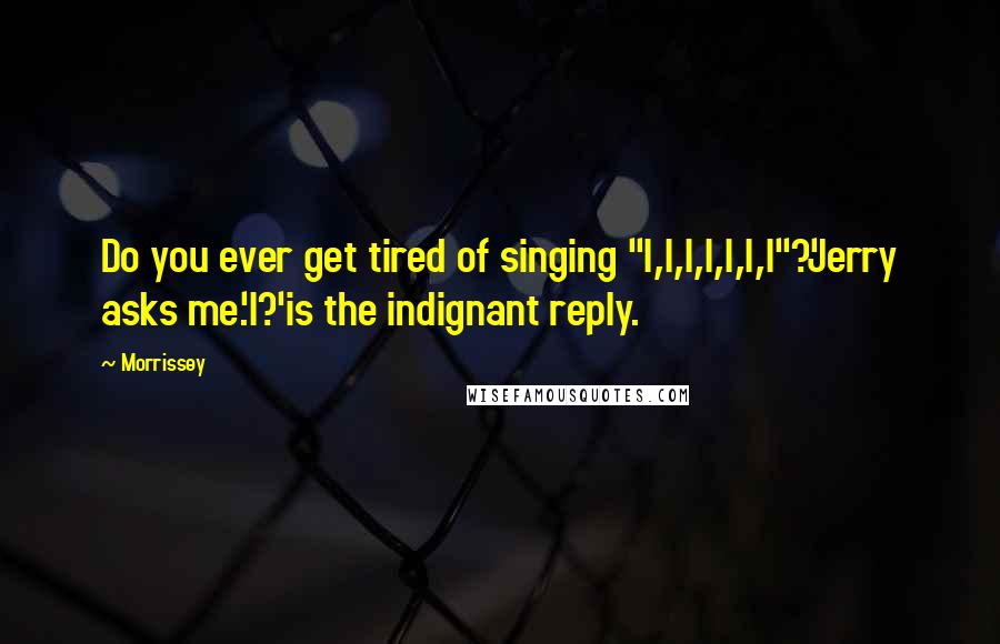 Morrissey Quotes: Do you ever get tired of singing "I,I,I,I,I,I,I"?'Jerry asks me.'I?'is the indignant reply.