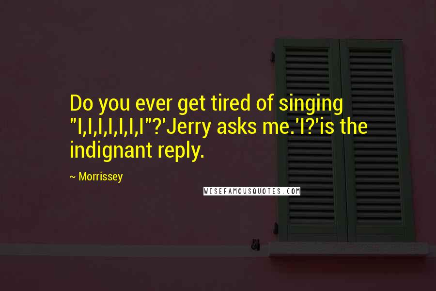 Morrissey Quotes: Do you ever get tired of singing "I,I,I,I,I,I,I"?'Jerry asks me.'I?'is the indignant reply.
