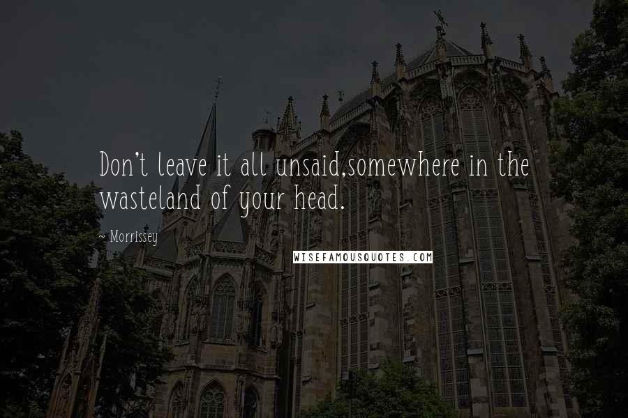 Morrissey Quotes: Don't leave it all unsaid,somewhere in the wasteland of your head.