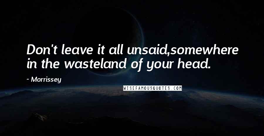 Morrissey Quotes: Don't leave it all unsaid,somewhere in the wasteland of your head.