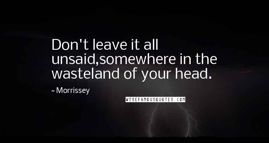 Morrissey Quotes: Don't leave it all unsaid,somewhere in the wasteland of your head.