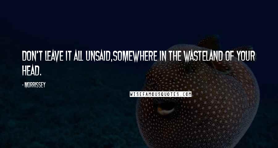 Morrissey Quotes: Don't leave it all unsaid,somewhere in the wasteland of your head.