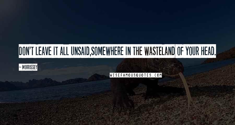 Morrissey Quotes: Don't leave it all unsaid,somewhere in the wasteland of your head.