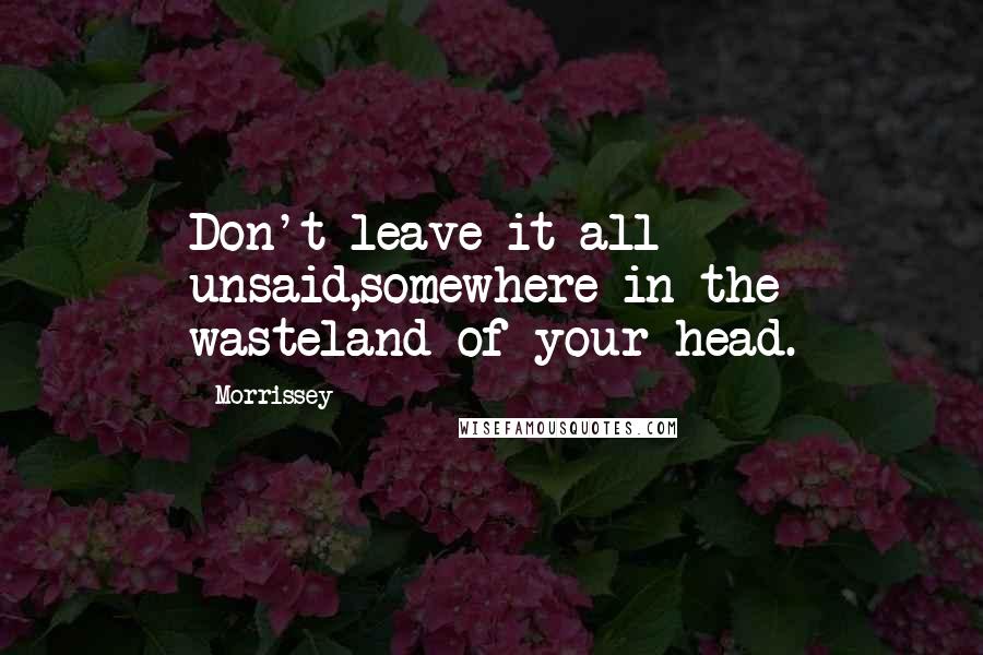 Morrissey Quotes: Don't leave it all unsaid,somewhere in the wasteland of your head.