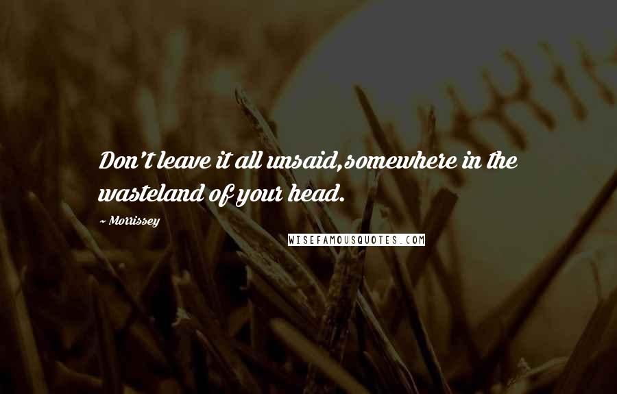 Morrissey Quotes: Don't leave it all unsaid,somewhere in the wasteland of your head.