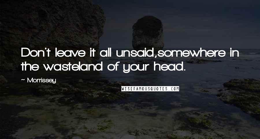 Morrissey Quotes: Don't leave it all unsaid,somewhere in the wasteland of your head.