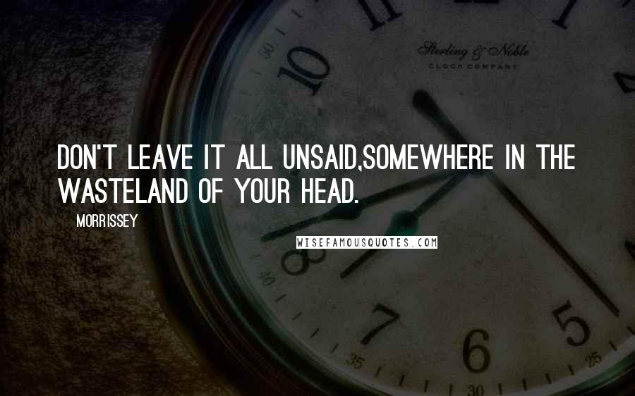 Morrissey Quotes: Don't leave it all unsaid,somewhere in the wasteland of your head.