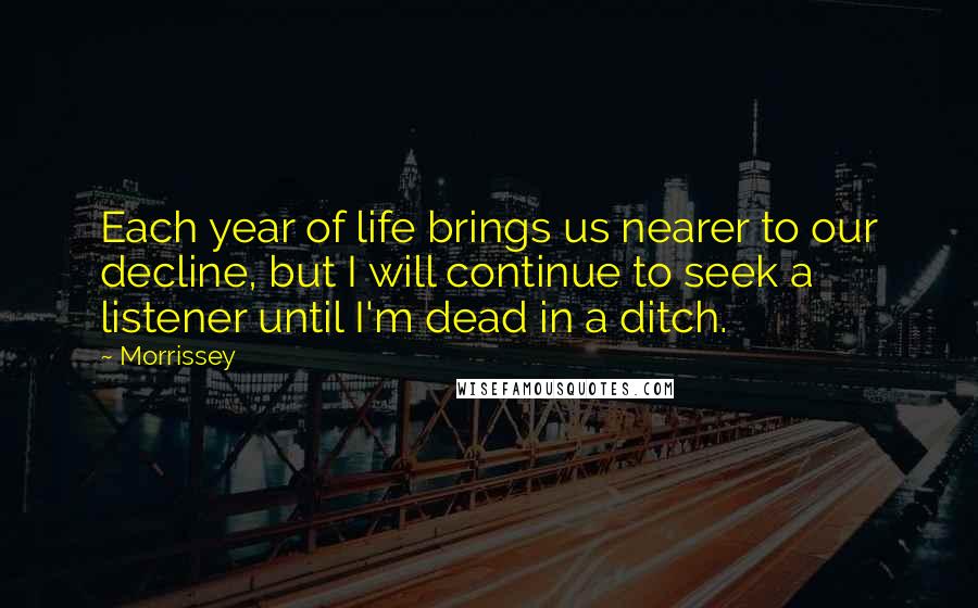 Morrissey Quotes: Each year of life brings us nearer to our decline, but I will continue to seek a listener until I'm dead in a ditch.