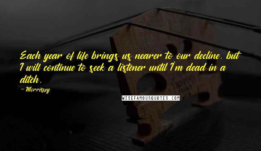 Morrissey Quotes: Each year of life brings us nearer to our decline, but I will continue to seek a listener until I'm dead in a ditch.