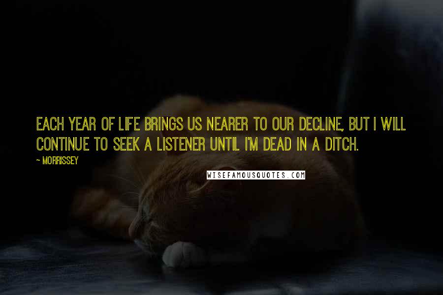 Morrissey Quotes: Each year of life brings us nearer to our decline, but I will continue to seek a listener until I'm dead in a ditch.