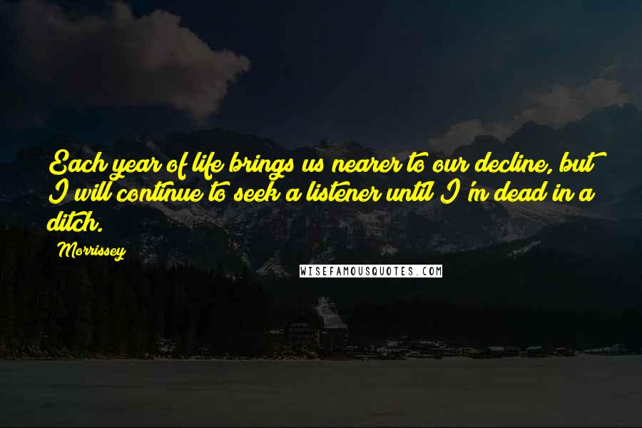 Morrissey Quotes: Each year of life brings us nearer to our decline, but I will continue to seek a listener until I'm dead in a ditch.