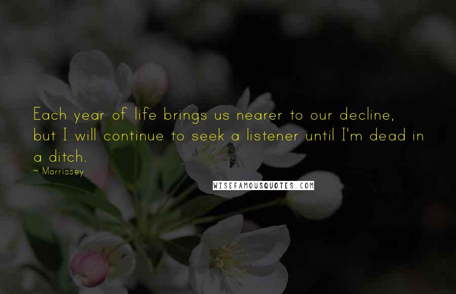 Morrissey Quotes: Each year of life brings us nearer to our decline, but I will continue to seek a listener until I'm dead in a ditch.