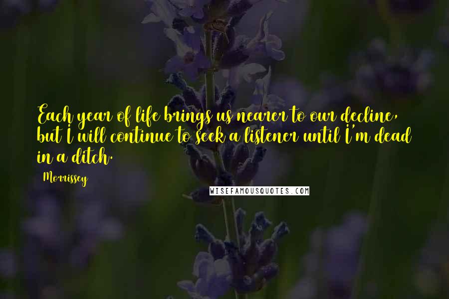 Morrissey Quotes: Each year of life brings us nearer to our decline, but I will continue to seek a listener until I'm dead in a ditch.