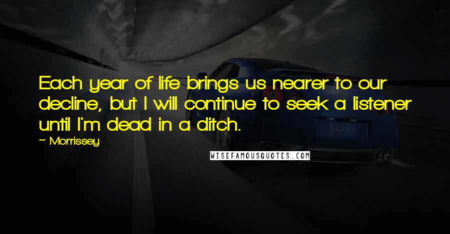 Morrissey Quotes: Each year of life brings us nearer to our decline, but I will continue to seek a listener until I'm dead in a ditch.