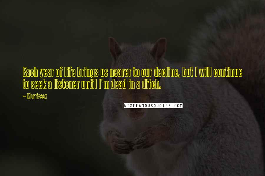 Morrissey Quotes: Each year of life brings us nearer to our decline, but I will continue to seek a listener until I'm dead in a ditch.