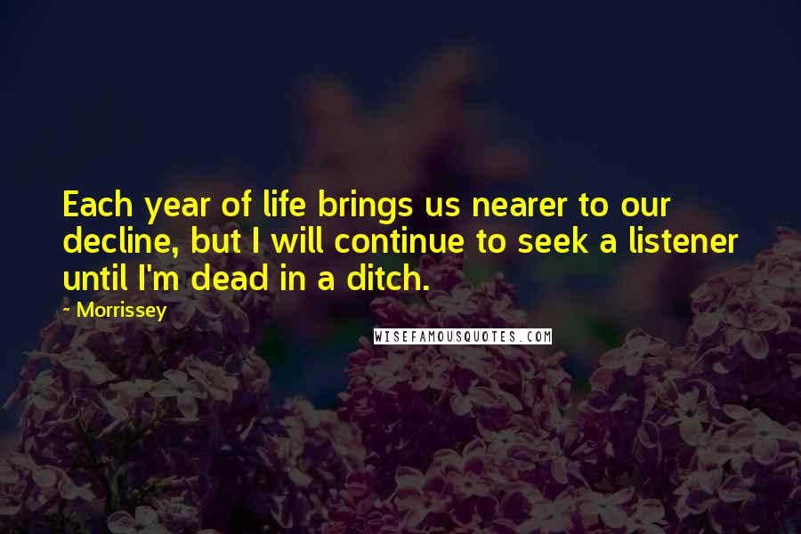 Morrissey Quotes: Each year of life brings us nearer to our decline, but I will continue to seek a listener until I'm dead in a ditch.