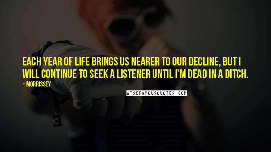 Morrissey Quotes: Each year of life brings us nearer to our decline, but I will continue to seek a listener until I'm dead in a ditch.