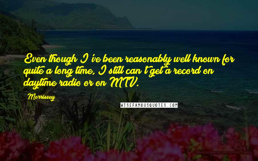 Morrissey Quotes: Even though I've been reasonably well known for quite a long time, I still can't get a record on daytime radio or on MTV.