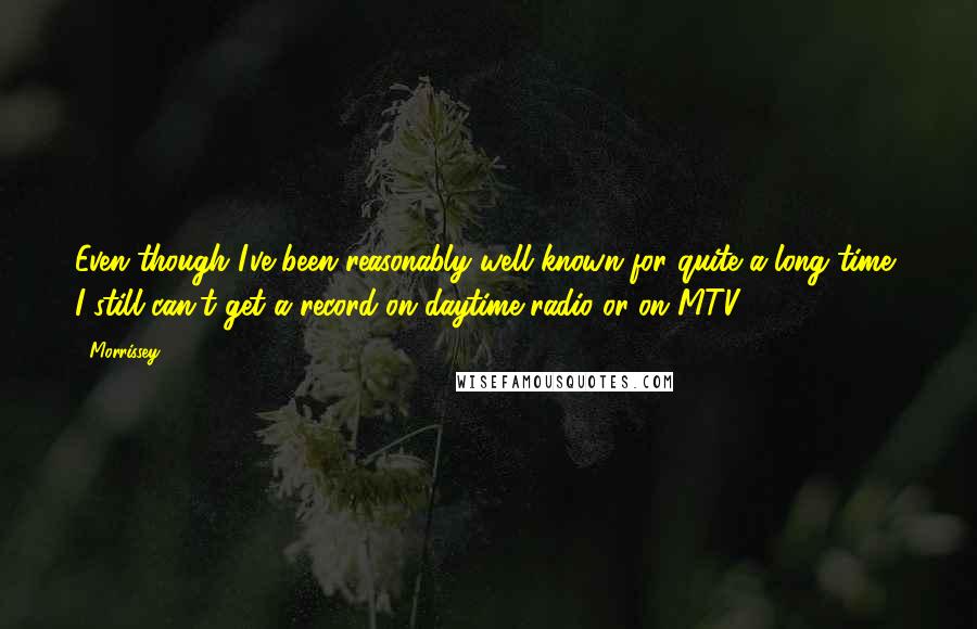 Morrissey Quotes: Even though I've been reasonably well known for quite a long time, I still can't get a record on daytime radio or on MTV.