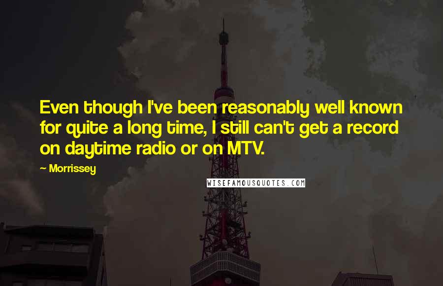 Morrissey Quotes: Even though I've been reasonably well known for quite a long time, I still can't get a record on daytime radio or on MTV.