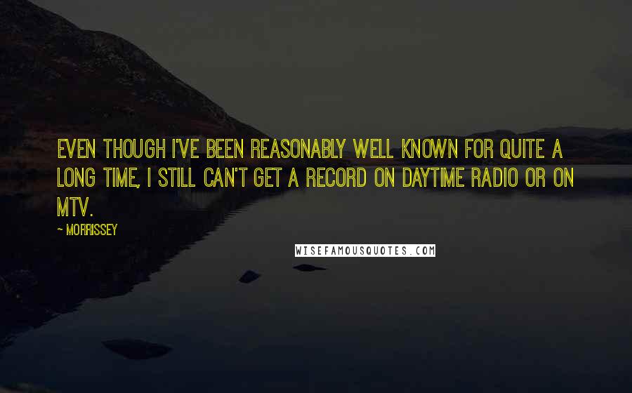 Morrissey Quotes: Even though I've been reasonably well known for quite a long time, I still can't get a record on daytime radio or on MTV.