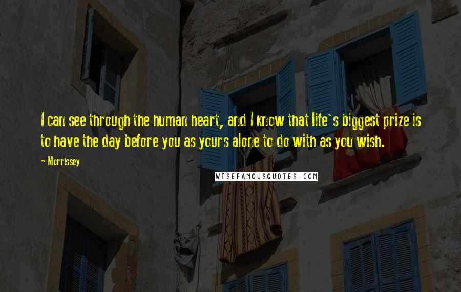 Morrissey Quotes: I can see through the human heart, and I know that life's biggest prize is to have the day before you as yours alone to do with as you wish.