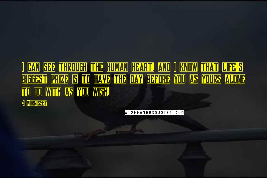 Morrissey Quotes: I can see through the human heart, and I know that life's biggest prize is to have the day before you as yours alone to do with as you wish.