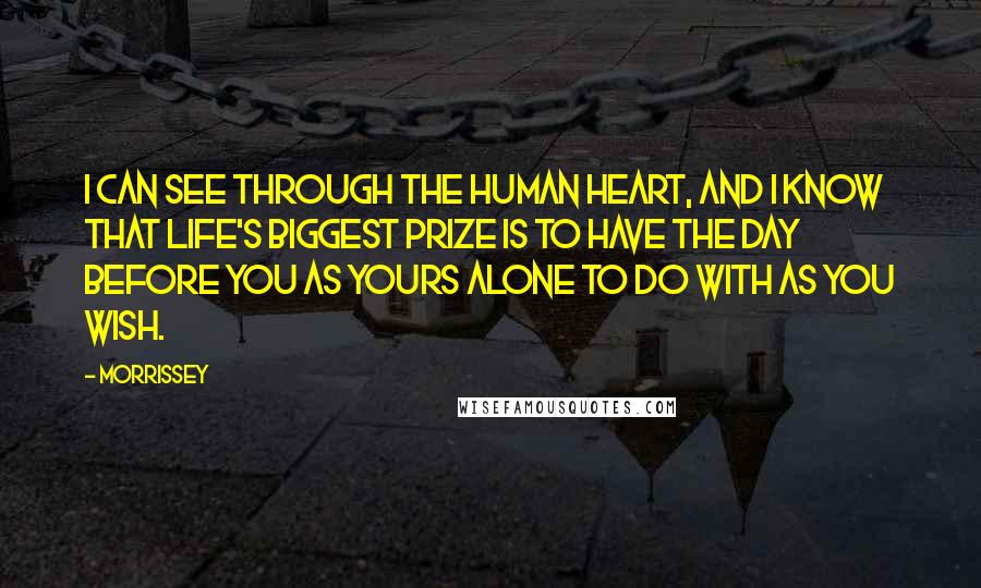 Morrissey Quotes: I can see through the human heart, and I know that life's biggest prize is to have the day before you as yours alone to do with as you wish.