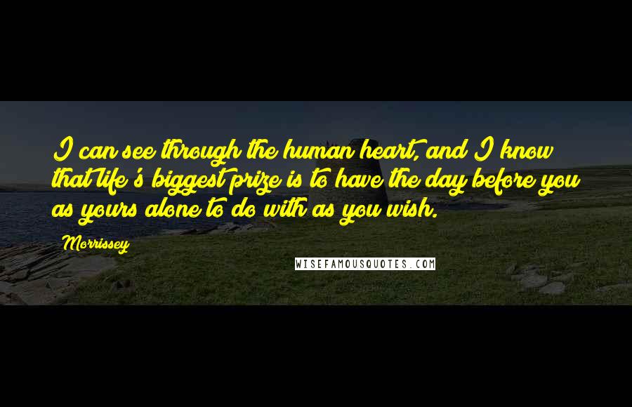 Morrissey Quotes: I can see through the human heart, and I know that life's biggest prize is to have the day before you as yours alone to do with as you wish.