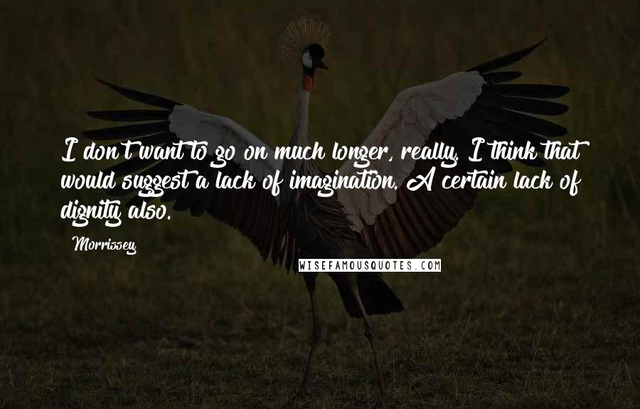 Morrissey Quotes: I don't want to go on much longer, really. I think that would suggest a lack of imagination. A certain lack of dignity also.
