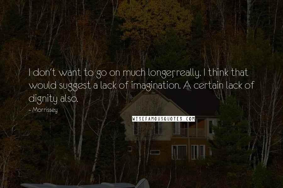 Morrissey Quotes: I don't want to go on much longer, really. I think that would suggest a lack of imagination. A certain lack of dignity also.