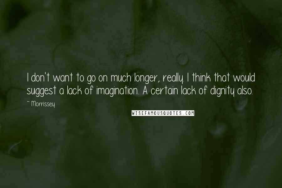 Morrissey Quotes: I don't want to go on much longer, really. I think that would suggest a lack of imagination. A certain lack of dignity also.