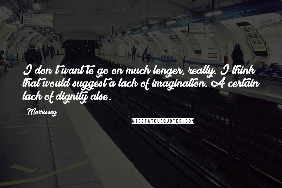 Morrissey Quotes: I don't want to go on much longer, really. I think that would suggest a lack of imagination. A certain lack of dignity also.