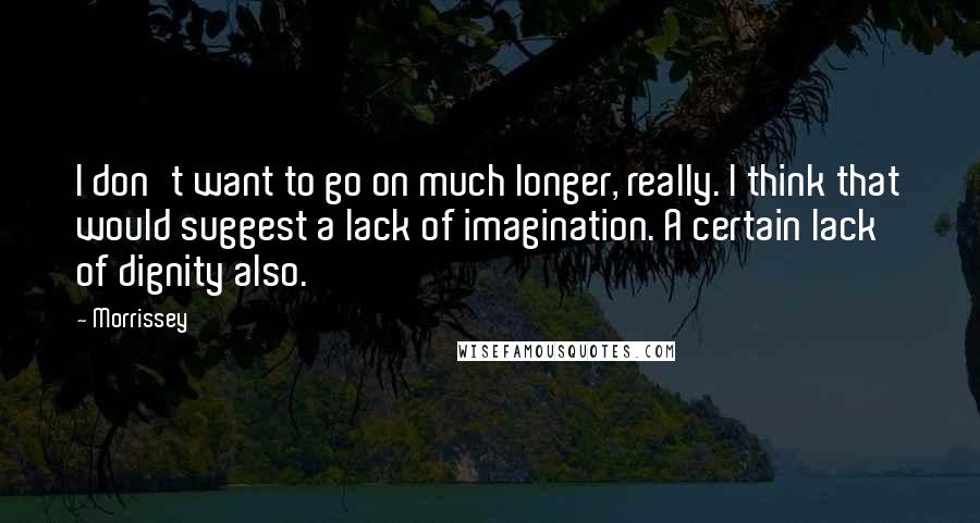 Morrissey Quotes: I don't want to go on much longer, really. I think that would suggest a lack of imagination. A certain lack of dignity also.