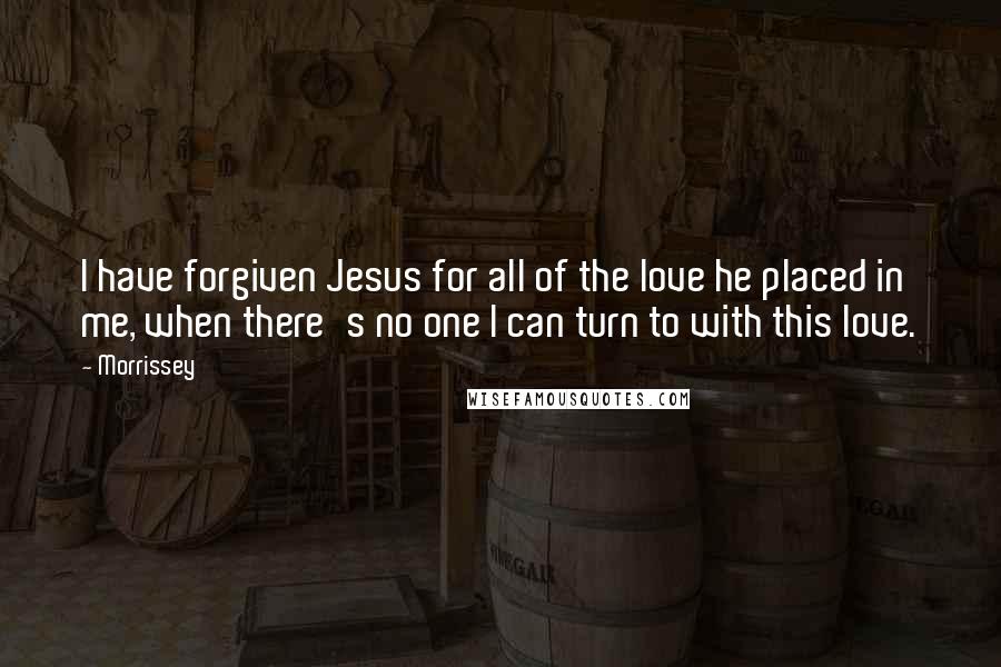 Morrissey Quotes: I have forgiven Jesus for all of the love he placed in me, when there's no one I can turn to with this love.