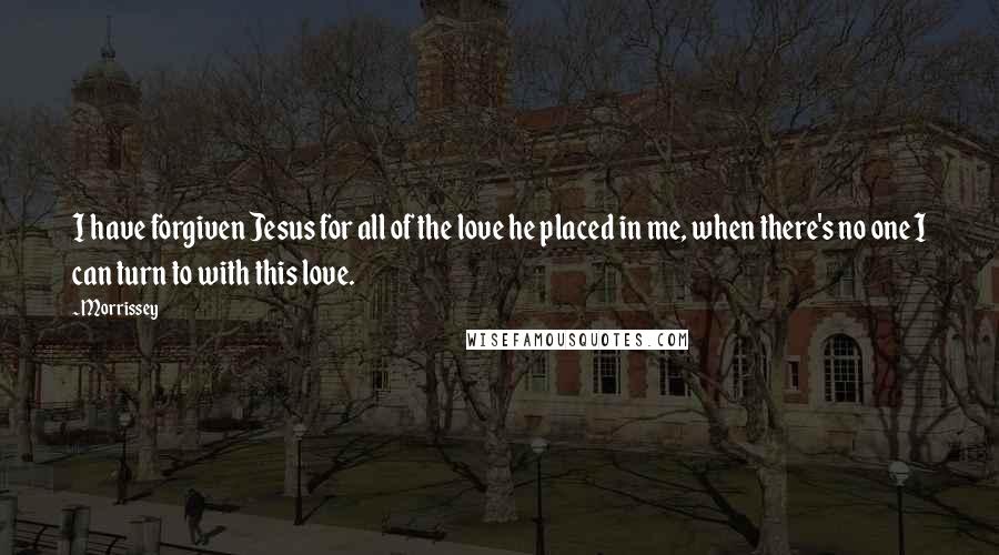 Morrissey Quotes: I have forgiven Jesus for all of the love he placed in me, when there's no one I can turn to with this love.