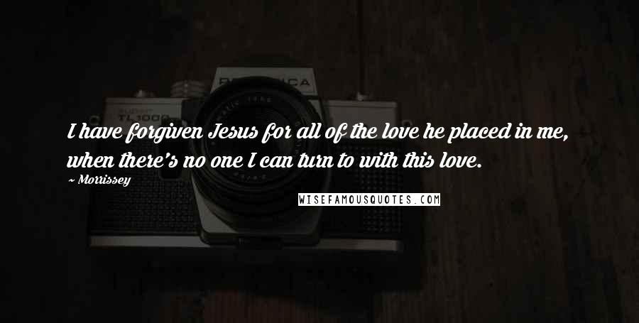 Morrissey Quotes: I have forgiven Jesus for all of the love he placed in me, when there's no one I can turn to with this love.
