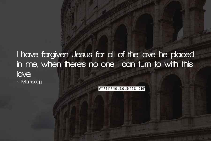 Morrissey Quotes: I have forgiven Jesus for all of the love he placed in me, when there's no one I can turn to with this love.