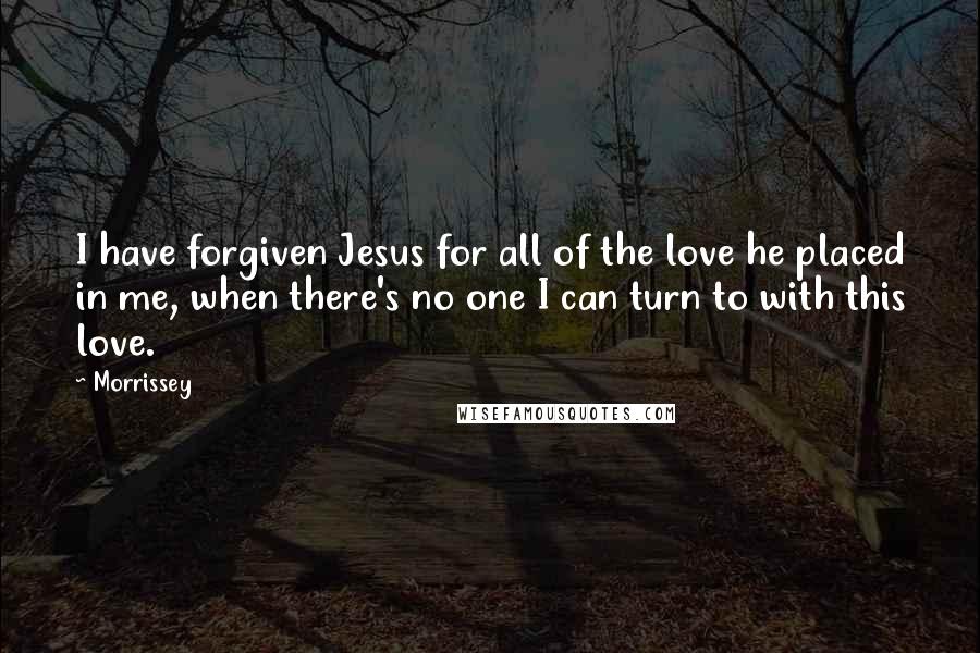 Morrissey Quotes: I have forgiven Jesus for all of the love he placed in me, when there's no one I can turn to with this love.