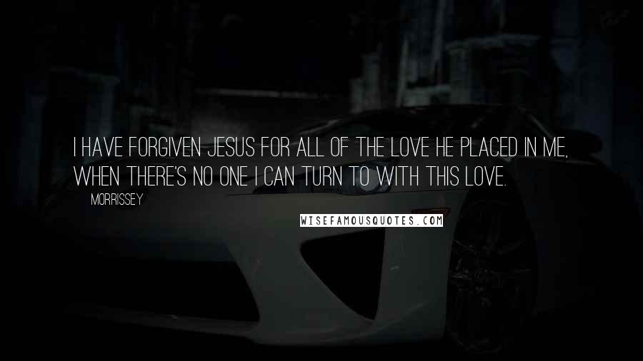 Morrissey Quotes: I have forgiven Jesus for all of the love he placed in me, when there's no one I can turn to with this love.