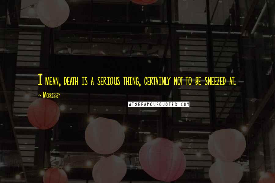 Morrissey Quotes: I mean, death is a serious thing, certainly not to be sneezed at.