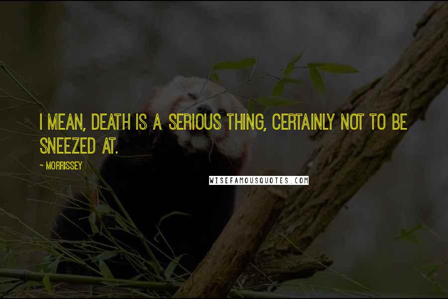 Morrissey Quotes: I mean, death is a serious thing, certainly not to be sneezed at.