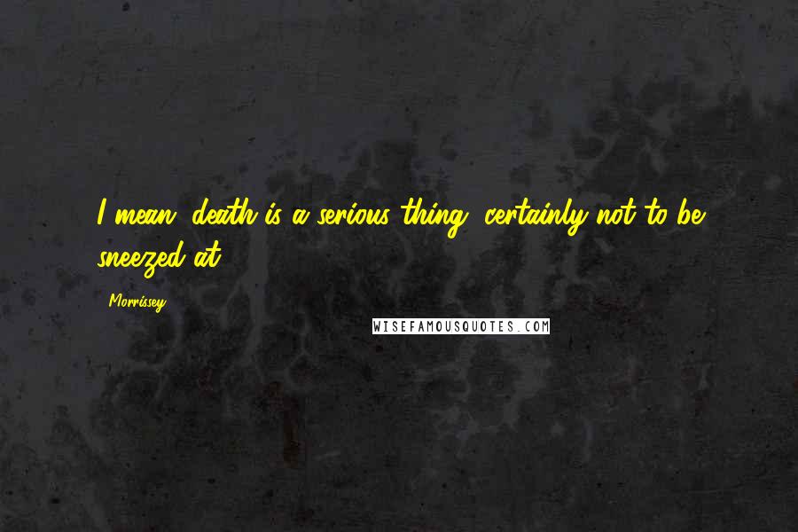 Morrissey Quotes: I mean, death is a serious thing, certainly not to be sneezed at.