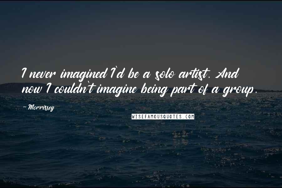 Morrissey Quotes: I never imagined I'd be a solo artist. And now I couldn't imagine being part of a group.