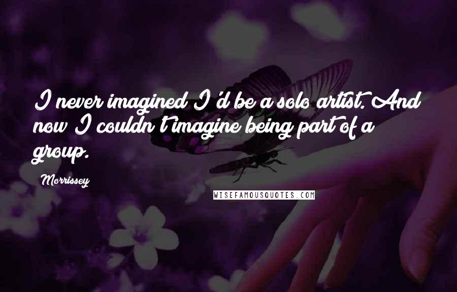 Morrissey Quotes: I never imagined I'd be a solo artist. And now I couldn't imagine being part of a group.