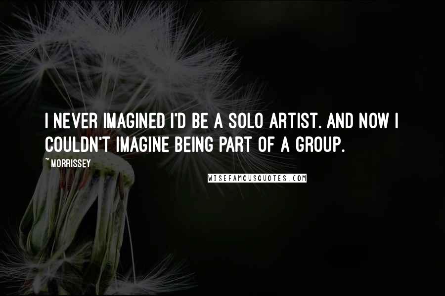 Morrissey Quotes: I never imagined I'd be a solo artist. And now I couldn't imagine being part of a group.