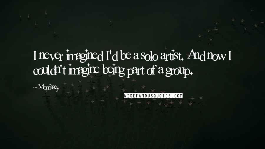 Morrissey Quotes: I never imagined I'd be a solo artist. And now I couldn't imagine being part of a group.