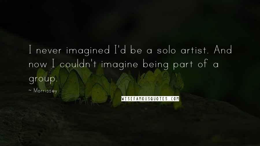 Morrissey Quotes: I never imagined I'd be a solo artist. And now I couldn't imagine being part of a group.