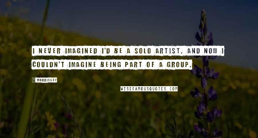 Morrissey Quotes: I never imagined I'd be a solo artist. And now I couldn't imagine being part of a group.