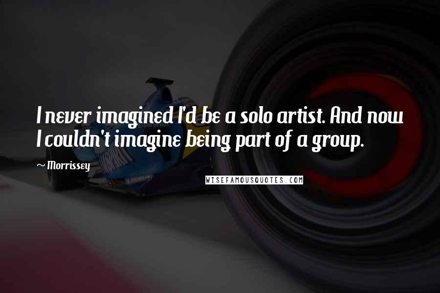 Morrissey Quotes: I never imagined I'd be a solo artist. And now I couldn't imagine being part of a group.
